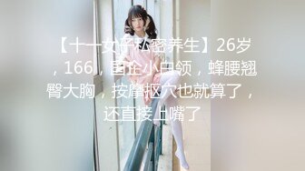 【十一女子私密养生】26岁，166，国企小白领，蜂腰翘臀大胸，按摩抠穴也就算了，还直接上嘴了