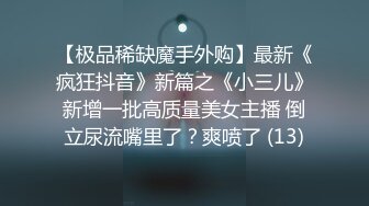 【极品稀缺魔手外购】最新《疯狂抖音》新篇之《小三儿》新增一批高质量美女主播 倒立尿流嘴里了？爽喷了 (13)