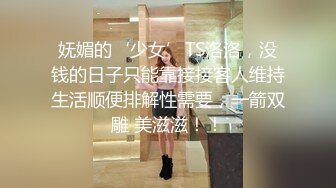 妩媚的‘少女’TS洛洛，没钱的日子只能靠接接客人维持生活顺便排解性需要，一箭双雕 美滋滋！！