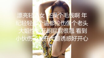 漂亮轻熟女 还操个毛线啊 年纪轻轻操个逼都拉伤像个老头 大姐性格开朗屁屁很翘 看到小伙伤了叉开大腿诱惑好开心