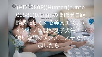 (HD1080P)(Hunter)(huntb00580)0.1mmのほぼゼロ距離誘惑してくる美人エステティシャンは現役女子大生！お触り厳禁のメンズエステで勃起したら…