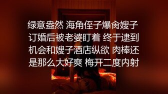 绿意盎然 海角侄子爆肏嫂子 订婚后被老婆盯着 终于逮到机会和嫂子酒店纵欲 肉棒还是那么大好爽 梅开二度内射