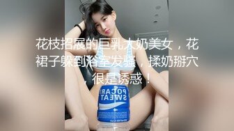 花枝招展的巨乳大奶美女，花裙子躲到浴室发骚，揉奶掰穴，很是诱惑！