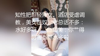 知性肥坦轻熟女。酒店受虐调教，美女性奴。老总话不多：水好多呀。   白富美：你艹得厉害当然水多啦