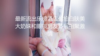 最新流出乐橙酒店偷拍白肤美大奶妹和眼镜男友节后相聚激情