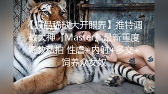 【极品稀缺大开眼界】推特调教大神『Master』最新重度调教私拍 性虐+内射+多交+饲养众女奴