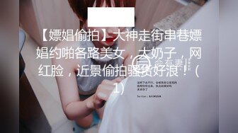 【嫖娼偷拍】大神走街串巷嫖娼约啪各路美女，大奶子，网红脸，近景偷拍骚货好浪！ (1)