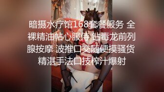 暗摄水疗馆168套餐服务 全裸精油帖心服侍 钻毒龙前列腺按摩 波推口交随便摸骚货 精湛手法口技榨汁爆射