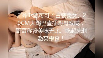 广州Ts甄可可：古装美女、20CM大鸡巴直插哥哥喉咙，哥哥称赞美味无比、吃起来刺激爽歪歪！