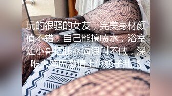 玩的很骚的女友，完美身材颜值不错，自己能搞喷水，浴室让小哥扛腿抠逼浪叫不做，深喉大鸡巴激情上位奶子乱飞