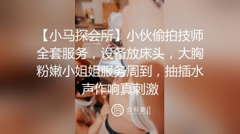 【小马探会所】小伙偷拍技师全套服务，设备放床头，大胸粉嫩小姐姐服务周到，抽插水声作响真刺激