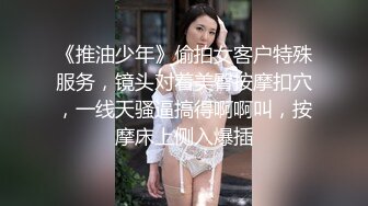 《推油少年》偷拍女客户特殊服务，镜头对着美臀按摩扣穴，一线天骚逼搞得啊啊叫，按摩床上侧入爆插