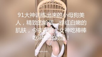 91大神训练出来的小母狗美人，精致的脸蛋，绯红白嫩的肌肤，今夜无眠，女神吃棒棒 吃得如此顺溜！