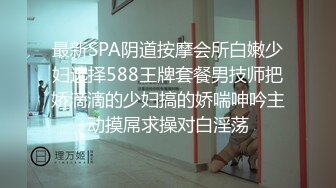 最新SPA阴道按摩会所白嫩少妇选择588王牌套餐男技师把娇滴滴的少妇搞的娇喘呻吟主动摸屌求操对白淫荡