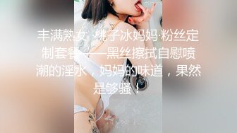 丰满熟女 ·桃子冰妈妈·粉丝定制套餐——黑丝擦拭自慰喷潮的淫水，妈妈的味道，果然是够骚！