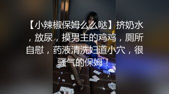 【小辣椒保姆么么哒】挤奶水，放尿，摸男主的鸡鸡，厕所自慰，药液清洗妇道小穴，很骚气的保姆！