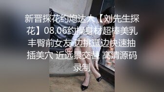 新晋探花约炮达人【刘先生探花】08.06约操身材超棒美乳丰臀前女友 边挑逗边快速抽插美穴 近远景交替 高清源码录制