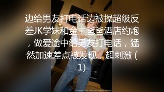 边给男友打电话边被操超级反差JK学妹和金主爸爸酒店约炮，做爱途中给男友打电话，猛然加速差点被发现，超刺激 (1)