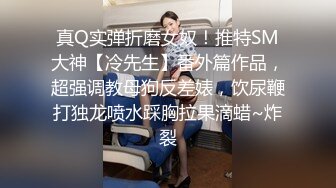 真Q实弹折磨女奴！推特SM大神【冷先生】番外篇作品，超强调教母狗反差婊，饮尿鞭打独龙喷水踩胸拉果滴蜡~炸裂