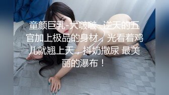 童颜巨乳-大啵啵- 逆天的五官加上极品的身材，光看着鸡儿就翘上天，抖奶撒尿 最美丽的瀑布！