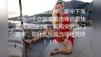 顶点清纯校园女神，家中下海：当一个女孩拿着肉棒自慰快要高潮的时候，妈妈突然推门进来，你什么反应当场社死呀！！！