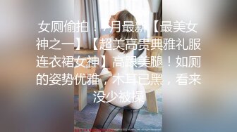 女厕偷拍！7月最新【最美女神之一】【超美高贵典雅礼服连衣裙女神】高跟美腿！如厕的姿势优雅，木耳已黑，看来没少被操