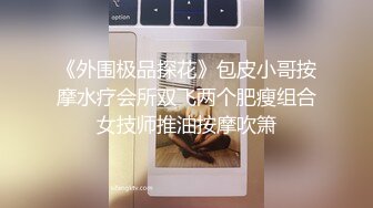 《外围极品探花》包皮小哥按摩水疗会所双飞两个肥瘦组合女技师推油按摩吹箫