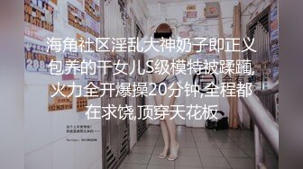 海角社区淫乱大神奶子即正义包养的干女儿S级模特被蹂躏,火力全开爆操20分钟,全程都在求饶,顶穿天花板