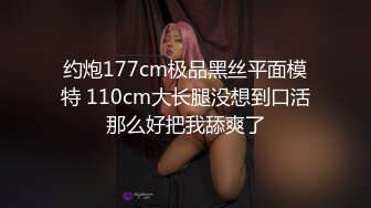 约炮177cm极品黑丝平面模特 110cm大长腿没想到口活那么好把我舔爽了