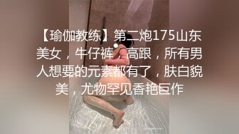 【瑜伽教练】第二炮175山东美女，牛仔裤，高跟，所有男人想要的元素都有了，肤白貌美，尤物罕见香艳巨作