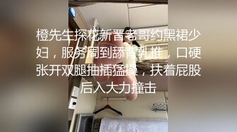 橙先生探花新晋老哥约黑裙少妇，服务周到舔背乳推，口硬张开双腿抽插猛操，扶着屁股后入大力撞击