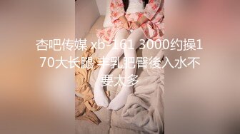 杏吧传媒 xb-161 3000约操170大长腿 丰乳肥臀後入水不要太多