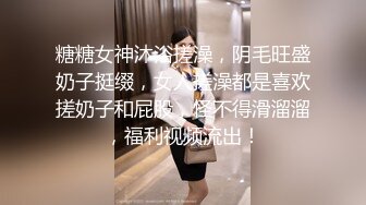 糖糖女神沐浴搓澡，阴毛旺盛奶子挺缀，女人搓澡都是喜欢搓奶子和屁股，怪不得滑溜溜，福利视频流出！