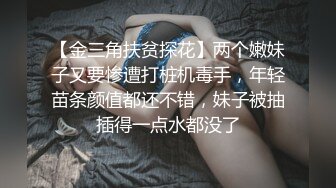 【金三角扶贫探花】两个嫩妹子又要惨遭打桩机毒手，年轻苗条颜值都还不错，妹子被抽插得一点水都没了