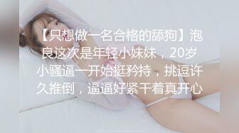 【只想做一名合格的舔狗】泡良这次是年轻小妹妹，20岁小骚逼一开始挺矜持，挑逗许久推倒，逼逼好紧干着真开心