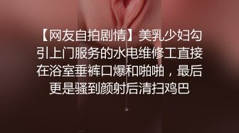 【网友自拍剧情】美乳少妇勾引上门服务的水电维修工直接在浴室垂裤口爆和啪啪，最后更是骚到颜射后清扫鸡巴