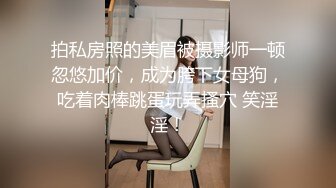 拍私房照的美眉被摄影师一顿忽悠加价，成为胯下女母狗，吃着肉棒跳蛋玩弄搔穴 笑淫淫！