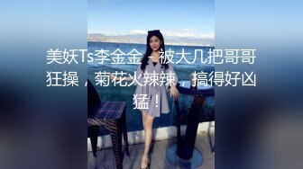 美妖Ts李金金 - 被大几把哥哥狂操，菊花火辣辣，搞得好凶猛！ 