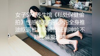 女子SPA养生馆《私处保健偷拍》性感情趣内裤少妇全身推油抠逼被男技师轻抚到呻吟不断比做爱还爽