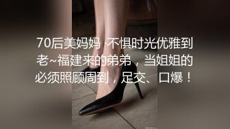 70后美妈妈 ·不惧时光优雅到老~福建来的弟弟，当姐姐的必须照顾周到，足交、口爆！