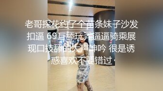 老哥探花约了个苗条妹子沙发扣逼 69互舔玩弄逼逼骑乘展现口技舔的大声呻吟 很是诱惑喜欢不要错过