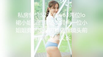 私房售价52元YC663两位lo裙小姐姐逛商场，其中一位小姐姐竟然没穿内裤还在镜头前弯腰毛又黑又长