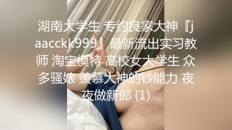 湖南大学生 专约良家大神『jaacckk999』最新流出实习教师 淘宝模特 高校女大学生 众多骚婊 羡慕大神的钞能力 夜夜做新郎 (1)