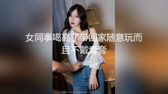 女同事喝高了带回家随意玩而且不戴套套