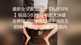 最新女子推油流出【私密SPA】极品少妇全身私密大保健 全裸精油按摩高潮点不由自主的呻吟 无套抽插爆操直接内射