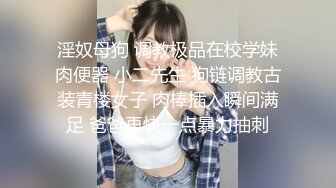 淫奴母狗 调教极品在校学妹肉便器 小二先生 狗链调教古装青楼女子 肉棒插入瞬间满足 爸爸再快一点暴力抽刺