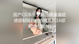 国产CD系列大屌伪娘潼潼超诱惑制服自慰吞精系列16部高清合集 (6)