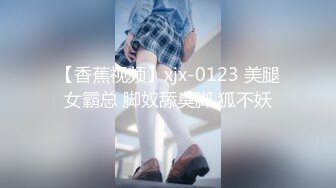 【香蕉视频】xjx-0123 美腿女霸总 脚奴舔臭脚 狐不妖