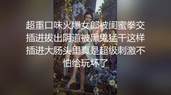 超重口味火爆女郎被闺蜜拳交插进拔出阴道被黑鬼猛干这样插进大肠头里真是超级刺激不怕给玩坏了