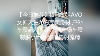 【今日推荐】极品御姐AVO女神天生尤物完美身材 户外车震超刺激 地下停车场车震制服小姐姐 爆操内射流精